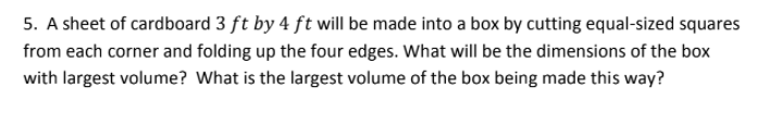 5. A sheet of cardboard 3 ft by 4 ft will be made into a box by cutting equal-sized squares
from each corner and folding up the four edges. What will be the dimensions of the box
with largest volume? What is the largest volume of the box being made this way?
