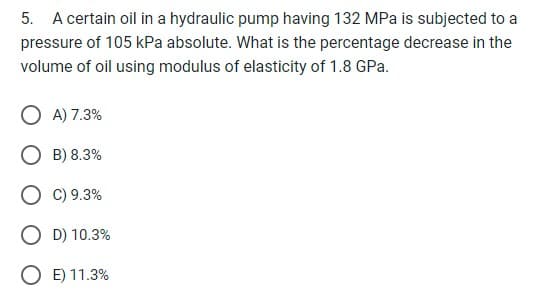 5. A certain oil in a hydraulic pump having 132 MPa is subjected to a
pressure of 105 kPa absolute. What is the percentage decrease in the
volume of oil using modulus of elasticity of 1.8 GPa.
O A) 7.3%
OB) 8.3%
O C) 9.3%
O D) 10.3%
O E) 11.3%