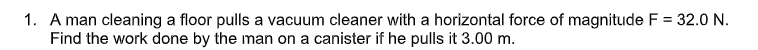 1. A man cleaning a floor pulls a vacuum cleaner with a horizontal force of magnitude F = 32.0 N.
Find the work done by the man on a canister if he pulls it 3.00 m.
