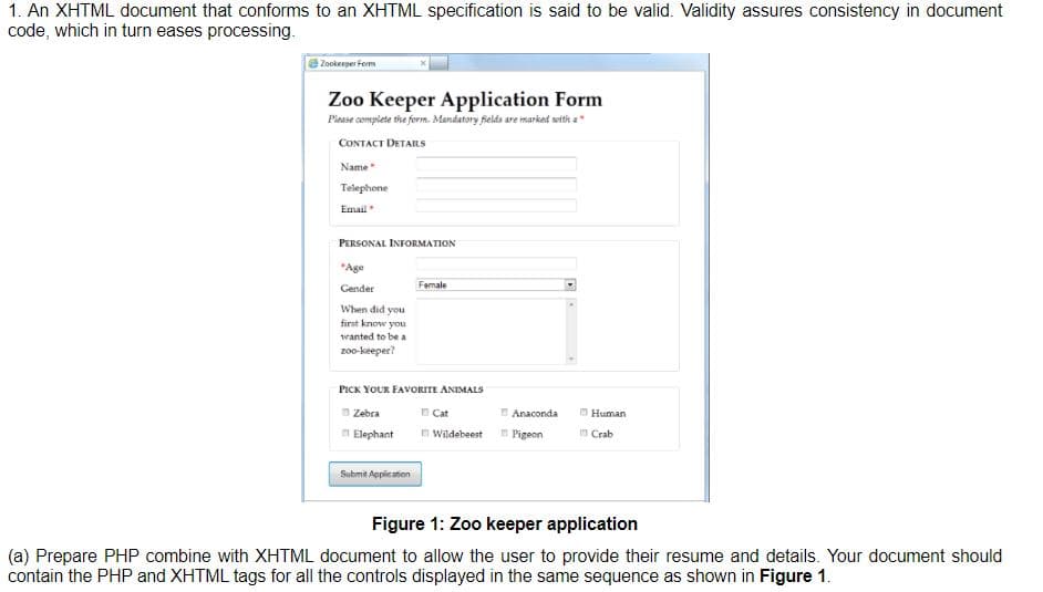 1. An XHTML document that conforms to an XHTML specification is said to be valid. Validity assures consistency in document
code, which in turn eases processing.
Zookeeper Form
Zoo Keeper Application Form
Piease complete the form. Mandatory fields are marked weth a
CONTACT DETAILS
Name
Telephone
Email
PERSONAL INFORMATION
"Age
Gender
Female
When did you
first know you
wanted to be a
zo-keeper?
PICK YOUR FAVORITE ANIMALS
n Zebra
Cat
Anaconda
O Human
Elephant
Wildebeest
Pigeon
n Crab
Submit Application
Figure 1: Zoo keeper application
(a) Prepare PHP combine with XHTML document to allow the user to provide their resume and details. Your document should
contain the PHP and XHTML tags for all the controls displayed in the same sequence as shown in Figure 1.
