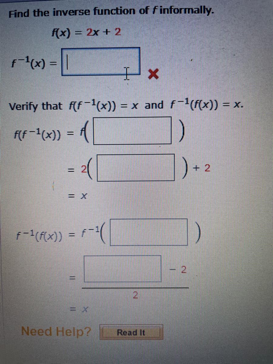 Find the inverse function of f informaly.
f(x) = 2x + 2
x) =||
Verify that f(f-(x)) = x and f-(f(x)) = x.
FF-1(x)) = |
+ 2
f-(f(x))
%3D
2.
Need Help?
Read It
