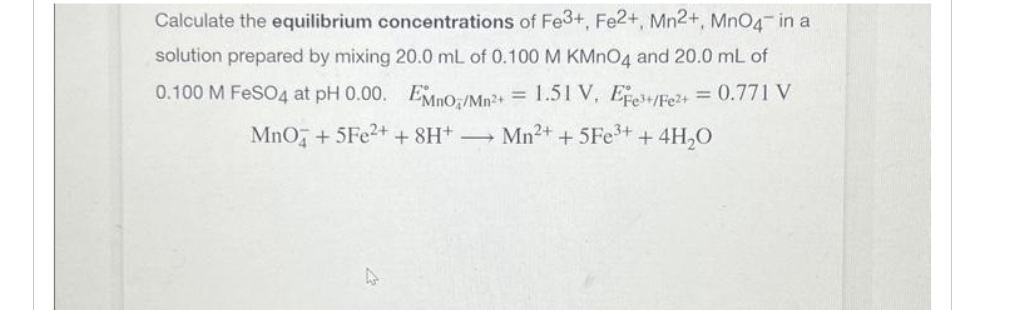 Calculate the equilibrium concentrations of Fe3+, Fe2+, Mn2+, MnO4 in a
solution prepared by mixing 20.0 mL of 0.100 M KMnO4 and 20.0 mL of
0.100 M FeSO4 at pH 0.00. EMnO/Mn²+ = 1.51 V, Efe+/Fe²+ = 0.771 V
MnO + 5Fe2+ + 8H+ -
Mn²+ + 5Fe³++ 4H₂O
4