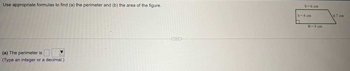 Use appropriate formulas to find (a) the perimeter and (b) the area of the figure.
(a) The perimeter is
(Type an integer or a decimal.)
b-6 cm
h=4 cm
■
B-9 cm
4.7 cm