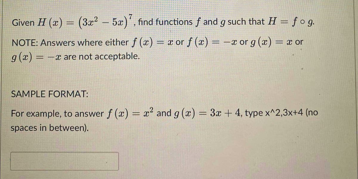 Given H (x) = (3x? – 5x)', find functions f and g such that H = ƒog.
NOTE: Answers where either f (x) = x or f (x) = -x or g (x) = x or
g (x)
= -x are not acceptable.
SAMPLE FORMAT:
For example, to answer f (x) = x and g (x) = 3x + 4, type x^2,3x+4 (no
spaces in between).
