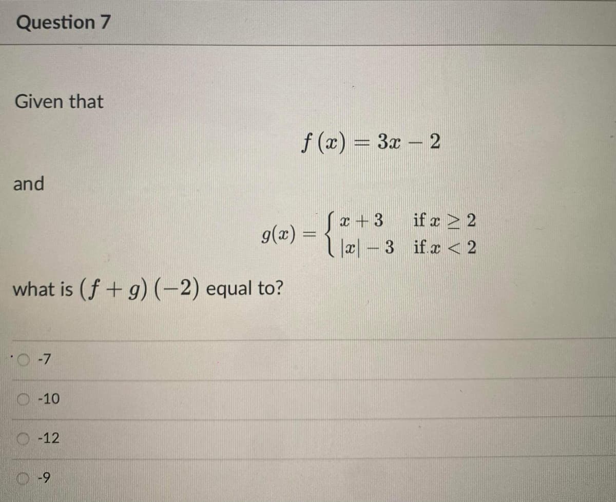 Question 7
Given that
f (x) = 3x – 2
and
(x+3
Ja| – 3 ifr 2
if x > 2
g(x) =
what is (f + g) (-2) equal to?
O-10
O-12
