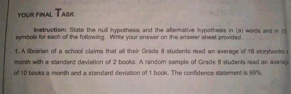 TASK
YOUR FINAL
Instruction: State the null hypothesis and the alternative hypothesis in (a) words and in (b
symbols for each of the following. Write your answer on the answer sheet provided.
1. A librarian of a school claims that all their Grade 8 students read an average of 18 storybooks a
month with a standard deviation of 2 books. A random sample of Grade 8 students read an average
of 10 books a month and a standard deviation of 1 book. The confidence statement is 99%.

