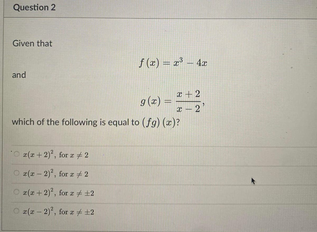 Question 2
Given that
f (x) = x³ – 4x
and
x + 2
g (x) =
13D
2
which of the following is equal to (fg) (x)?
O (r+2), for a # 2
O (x - 2)°, for a 2
O x(x +2), for a + ±2
O a(x - 2), for a # +2
