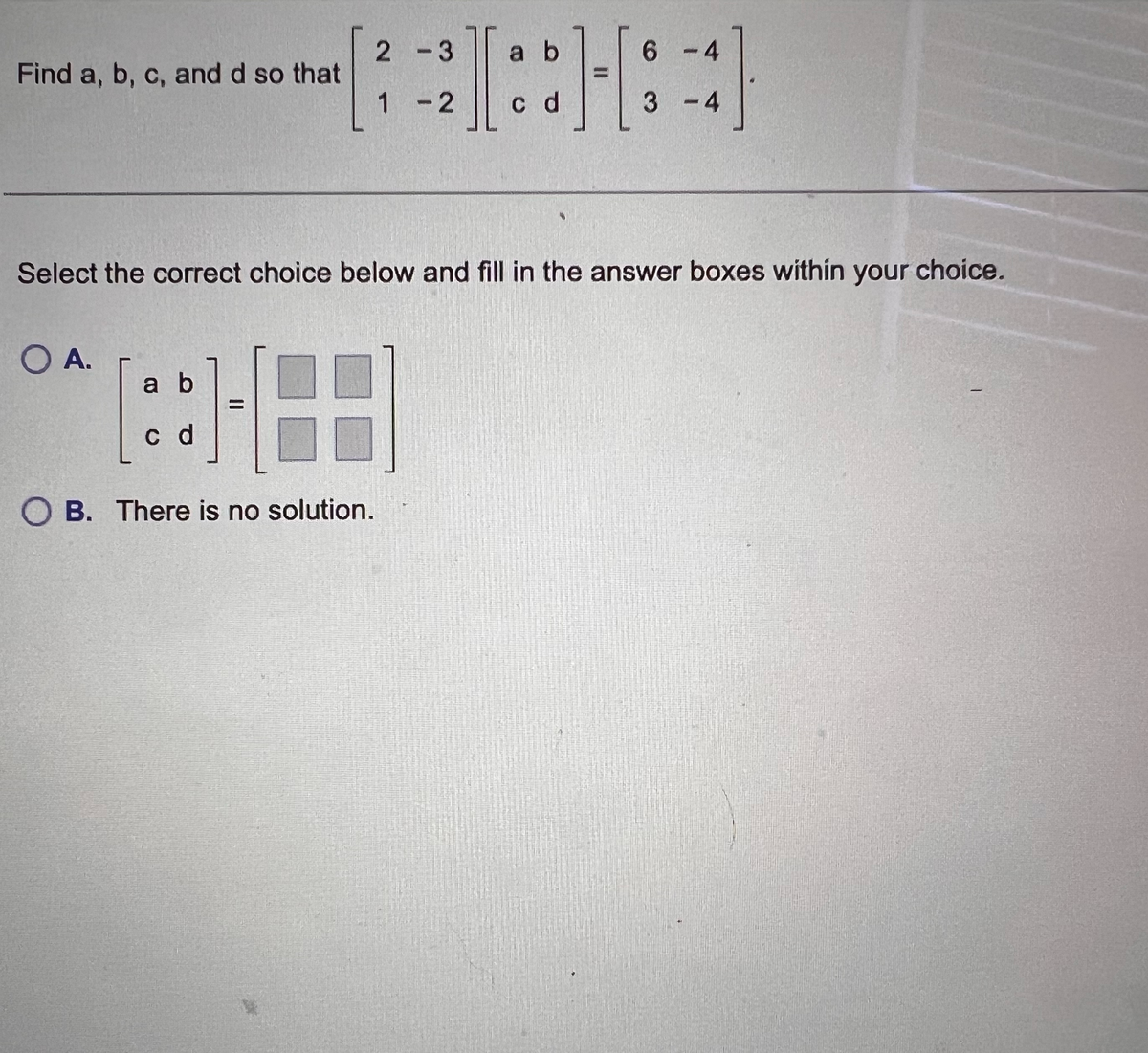 Find a, b, c, and d so that
OA.
2-3
1-2
a b
21:81-
c d
Select the correct choice below and fill in the answer boxes within your choice.
ab
[:]
c d
OB. There is no solution.
6-4
3-4