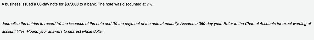 A business issued a 60-day note for $87,000 to a bank. The note was discounted at 7%.
Journalize the entries to record (a) the issuance of the note and (b) the payment of the note at maturity. Assume a 360-day year. Refer to the Chart of Accounts for exact wording of
account titles. Round your answers to nearest whole dollar.