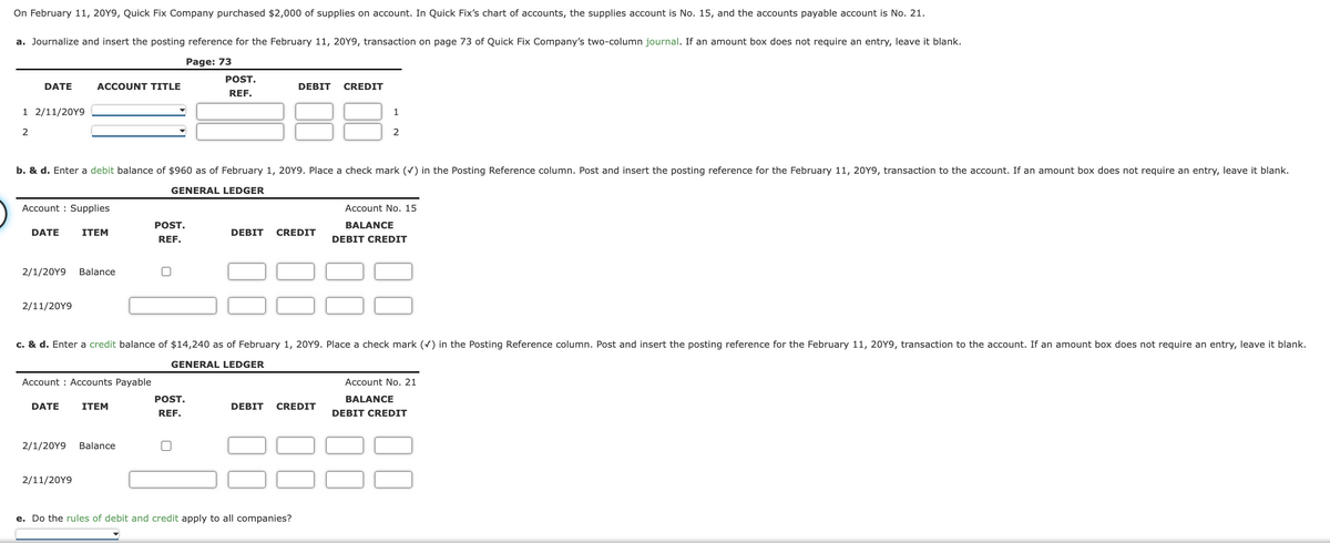On February 11, 20Y9, Quick Fix Company purchased $2,000 of supplies on account. In Quick Fix's chart of accounts, the supplies account is No. 15, and the accounts payable account is No. 21.
a. Journalize and insert the posting reference for the February 11, 20Y9, transaction on page 73 of Quick Fix Company's two-column journal. If an amount box does not require an entry, leave it blank.
Page: 73
DATE
1 2/11/20Y9
2
Account Supplies
DATE
2/1/20Y9
2/11/20Y9
ACCOUNT TITLE
b. & d. Enter a debit balance of $960 as of February 1, 20Y9. Place a check mark (✓) in the Posting Reference column. Post and insert the posting reference for the February 11, 20Y9, transaction to the account. If an amount box does not require an entry, leave it blank.
GENERAL LEDGER
DATE
2/1/20Y9
ITEM
Account Accounts Payable
2/11/20Y9
Balance
ITEM
POST.
REF.
Balance
POST.
REF.
POST.
REF.
DEBIT
c. & d. Enter a credit balance of $14,240 as of February 1, 20Y9. Place a check mark (✓) in the Posting Reference column. Post and insert the posting reference for the February 11, 20Y9, transaction to the account. If an amount box does not require an entry, leave it blank.
GENERAL LEDGER
DEBIT CREDIT
CREDIT
DEBIT CREDIT
e. Do the rules of debit and credit apply to all companies?
1
2
Account No. 15
BALANCE
DEBIT CREDIT
Account No. 21
BALANCE
DEBIT CREDIT
