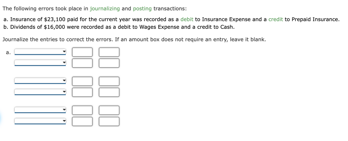 The following errors took place in journalizing and posting transactions:
a. Insurance of $23,100 paid for the current year was recorded as a debit to Insurance Expense and a credit to Prepaid Insurance.
b. Dividends of $16,000 were recorded as a debit to Wages Expense and a credit to Cash.
Journalize the entries to correct the errors. If an amount box does not require an entry, leave it blank.
a.