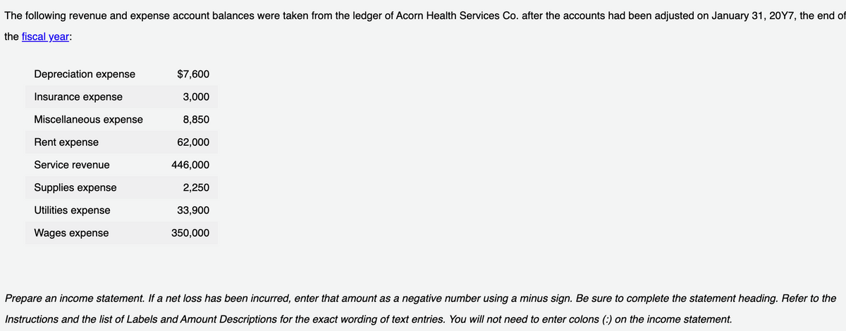 following revenue and expense account balances were taken from the ledger of Acorn Health Services Co. after the accounts had been adjusted on January 31, 20Y7, the end of
the fiscal year:
The
Depreciation expense
Insurance expense
Miscellaneous expense
Rent expense
Service revenue
Supplies expense
Utilities expense
Wages expense
$7,600
3,000
8,850
62,000
446,000
2,250
33,900
350,000
Prepare an income statement. If a net loss has been incurred, enter that amount as a negative number using a minus sign. Be sure to complete the statement heading. Refer to the
Instructions and the list of Labels and Amount Descriptions for the exact wording of text entries. You will not need to enter colons (:) on the income statement.