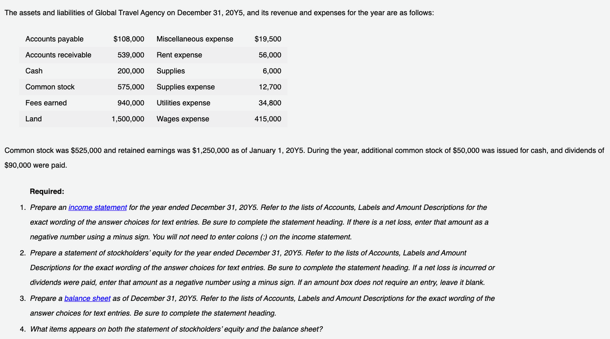 The assets and liabilities of Global Travel Agency on December 31, 20Y5, and its revenue and expenses for the year are as follows:
Accounts payable
Accounts receivable
Cash
Common stock
Fees earned
Land
$108,000 Miscellaneous expense
539,000
200,000
575,000
940,000
1,500,000
Rent expense
Supplies
Supplies expense
Utilities expense
Wages expense
$19,500
56,000
6,000
12,700
34,800
415,000
Common stock was $525,000 and retained earnings was $1,250,000 as of January 1, 20Y5. During the year, additional common stock of $50,000 was issued for cash, and dividends of
$90,000 were paid.
Required:
1. Prepare an income statement for the year ended December 31, 20Y5. Refer to the lists of Accounts, Labels and Amount Descriptions for the
exact wording of the answer choices for text entries. Be sure to complete the statement heading. If there is a net loss, enter that amount as a
negative number using a minus sign. You will not need to enter colons (:) on the income statement.
2. Prepare a statement of stockholders' equity for the year ended December 31, 20Y5. Refer to the lists of Accounts, Labels and Amount
Descriptions for the exact wording of the answer choices for text entries. Be sure to complete the statement heading. If a net loss is incurred or
dividends were paid, enter that amount as a negative number using a minus sign. If an amount box does not require an entry, leave it blank.
3. Prepare a balance sheet as of December 31, 20Y5. Refer to the lists of Accounts, Labels and Amount Descriptions for the exact wording of the
answer choices for text entries. Be sure to complete the statement heading.
4. What items appears on both the statement of stockholders' equity and the balance sheet?