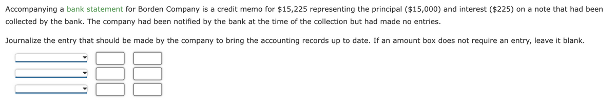 Accompanying a bank statement for Borden Company is a credit memo for $15,225 representing the principal ($15,000) and interest ($225) on a note that had been
collected by the bank. The company had been notified by the bank at the time of the collection but had made no entries.
Journalize the entry that should be made by the company to bring the accounting records up to date. If an amount box does not require an entry, leave it blank.
UD