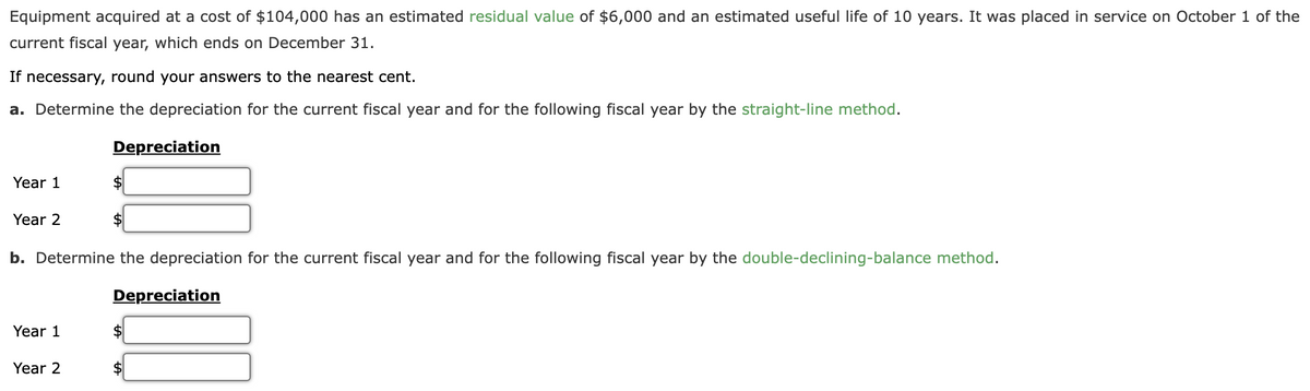 Equipment acquired at a cost of $104,000 has an estimated residual value of $6,000 and an estimated useful life of 10 years. It was placed in service on October 1 of the
current fiscal year, which ends on December 31.
If necessary, round your answers to the nearest cent.
a. Determine the depreciation for the current fiscal year and for the following fiscal year by the straight-line method.
Year 1
Year 2
Year 1
Depreciation
Year 2
$
b. Determine the depreciation for the current fiscal year and for the following fiscal year by the double-declining-balance method.
$
Depreciation
$
$