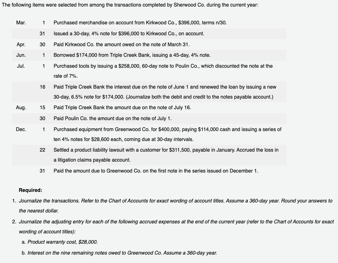 The following items were selected from among the transactions completed by Sherwood Co. during the current year:
Mar.
Apr.
Jun.
Jul.
Aug.
Dec.
1 Purchased merchandise on account from Kirkwood Co., $396,000, terms n/30.
31
Issued a 30-day, 4% note for $396,000 to Kirkwood Co., on account.
30
Paid Kirkwood Co. the amount owed on the note of March 31.
1 Borrowed $174,000 from Triple Creek Bank, issuing a 45-day, 4% note.
1 Purchased tools by issuing a $258,000, 60-day note to Poulin Co., which discounted the note at the
rate of 7%.
16
15
30
1
22
31
Paid Triple Creek Bank the interest due on the note of June 1 and renewed the loan by issuing a new
30-day, 6.5% note for $174,000. (Journalize both the debit and credit to the notes payable account.)
Paid Triple Creek Bank the amount due on the note of July 16.
Paid Poulin Co. the amount due on the note of July 1.
Purchased equipment from Greenwood Co. for $400,000, paying $114,000 cash and issuing a series of
ten 4% notes for $28,600 each, coming due at 30-day intervals.
Settled a product liability lawsuit with a customer for $311,500, payable in January. Accrued the loss in
a litigation claims payable account.
Paid the amount due to Greenwood Co. on the first note in the series issued on December 1.
Required:
1. Journalize the transactions. Refer to the Chart of Accounts for exact wording of account titles. Assume a 360-day year. Round your answers to
the nearest dollar.
2. Journalize the adjusting entry for each of the following accrued expenses at the end of the current year (refer to the Chart of Accounts for exact
wording of account titles):
a. Product warranty cost, $28,000.
b. Interest on the nine remaining notes owed to Greenwood Co. Assume a 360-day year.