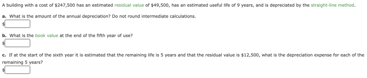 A building with a cost of $247,500 has an estimated residual value of $49,500, has an estimated useful life of 9 years, and is depreciated by the straight-line method.
a. What is the amount of the annual depreciation? Do not round intermediate calculations.
$
b. What is the book value at the end of the fifth year of use?
$
c. If at the start of the sixth year it is estimated that the remaining life is 5 years and that the residual value is $12,500, what is the depreciation expense for each of the
remaining 5 years?