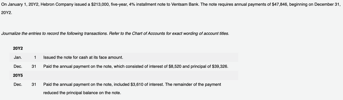 On January 1, 20Y2, Hebron Company issued a $213,000, five-year, 4% installment note to Ventsam Bank. The note requires annual payments of $47,846, beginning on December 31,
20Y2.
Journalize the entries to record the following transactions. Refer to the Chart of Accounts for exact wording of account titles.
20Y2
Jan.
Dec.
20Y5
Dec.
1 Issued the note for cash at its face amount.
31 Paid the annual payment on the note, which consisted of interest of $8,520 and principal of $39,326.
31
Paid the annual payment on the note, included $3,610 of interest. The remainder of the payment
reduced the principal balance on the note.