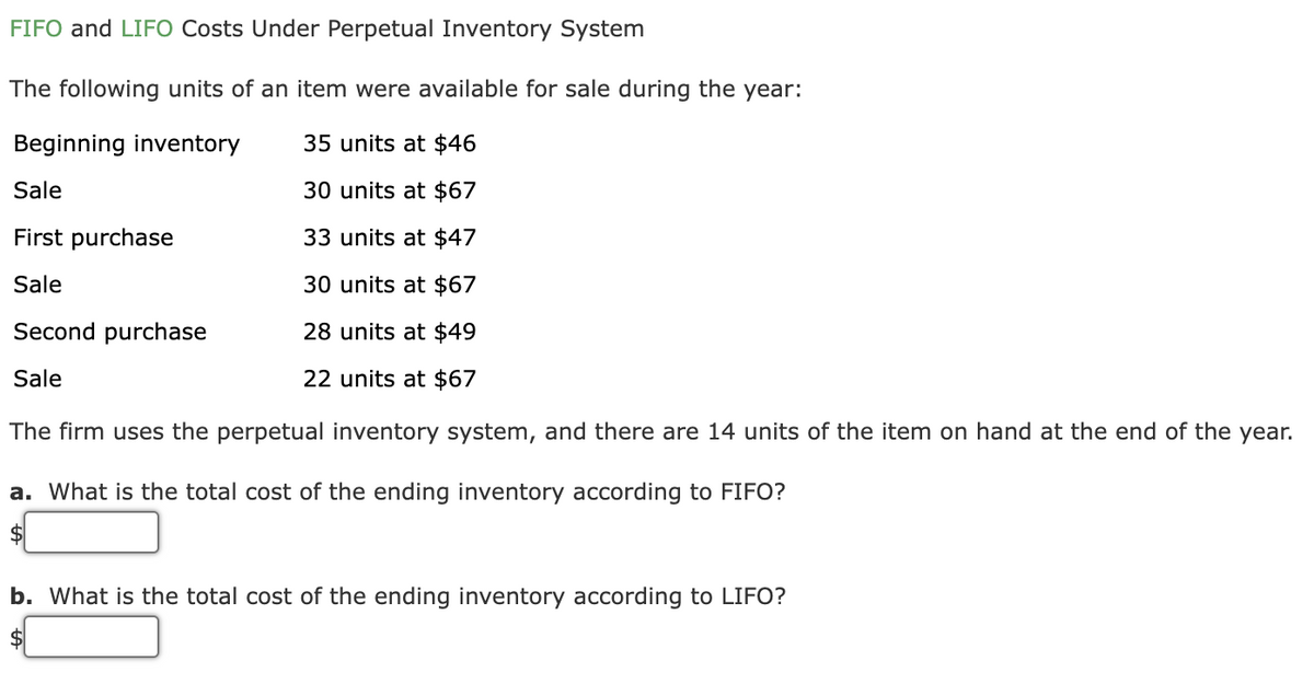 FIFO and LIFO Costs Under Perpetual Inventory System
The following units of an item were available for sale during the year:
Beginning inventory
35 units at $46
Sale
30 units at $67
First purchase
33 units at $47
Sale
30 units at $67
Second purchase
28 units at $49
Sale
22 units at $67
The firm uses the perpetual inventory system, and there are 14 units of the item on hand at the end of the yea
a. What is the total cost of the ending inventory according to FIFO?
$
b. What is the total cost of the ending inventory according to LIFO?