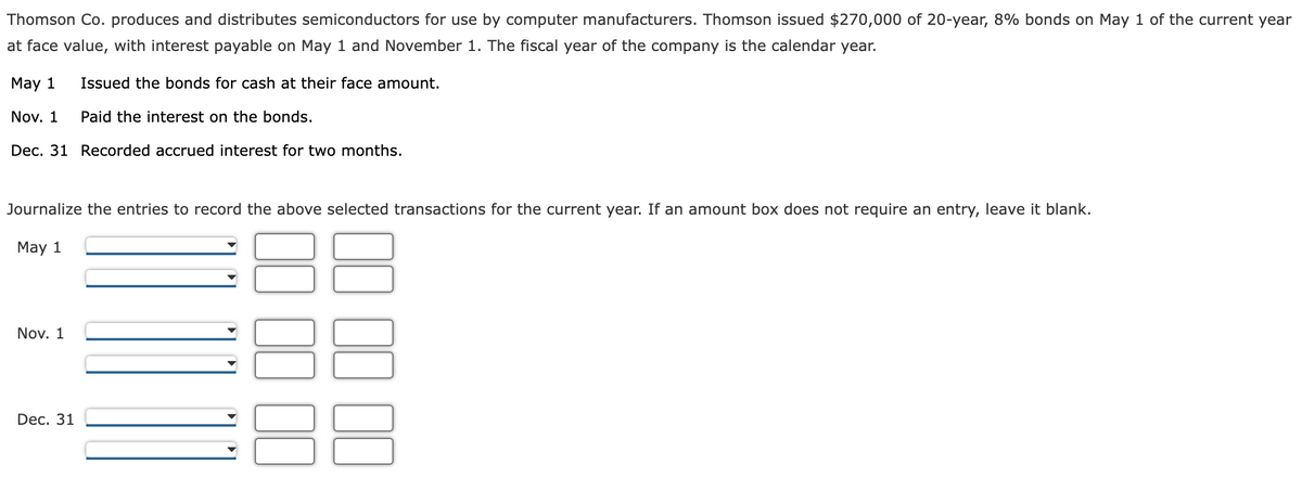 Thomson Co. produces and distributes semiconductors for use by computer manufacturers. Thomson issued $270,000 of 20-year, 8% bonds on May 1 of the current year
at face value, with interest payable on May 1 and November 1. The fiscal year of the company is the calendar year.
May 1
Issued the bonds for cash at their face amount.
Paid the interest on the bonds.
Dec. 31 Recorded accrued interest for two months.
Nov. 1
Journalize the entries to record the above selected transactions for the current year. If an amount box does not require an entry, leave it blank.
May 1
Nov. 1
Dec. 31