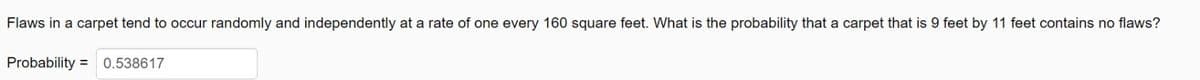 Flaws in a carpet tend to occur randomly and independently at a rate of one every 160 square feet. What is the probability that a carpet that is 9 feet by 11 feet contains no flaws?
Probability = 0.538617
