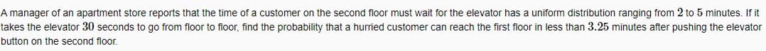 A manager of an apartment store reports that the time of a customer on the second floor must wait for the elevator has a uniform distribution ranging from 2 to 5 minutes. If it
takes the elevator 30 seconds to go from floor to floor, find the probability that a hurried customer can reach the first floor in less than 3.25 minutes after pushing the elevator
button on the second floor.
