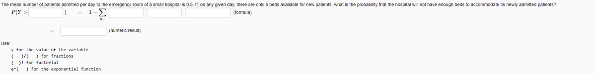 The mean number of patients admitted per day to the emergency room of a small hospital is 0.5. If, on any given day, there are only 6 beds available for new patients, what is the probability that the hospital will not have enough beds to accommodate its newly admitted patients?
P(Y >
1-)
(formula)
(numeric result)
Use:
y for the value of the variable
)/ ) for fractions
(O! for factorial
) for the exponential function
e^(
