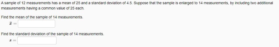 A sample of 12 measurements has a mean of 25 and a standard deviation of 4.5. Suppose that the sample is enlarged to 14 measurements, by including two additional
measurements having a common value of 25 each.
Find the mean of the sample of 14 measurements.
Find the standard deviation of the sample of 14 measurements.
S =
