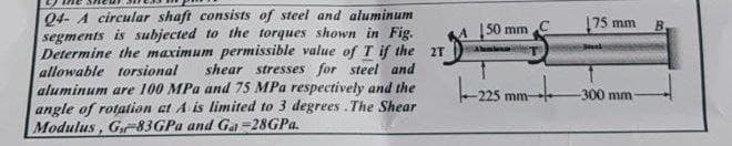 Q4- A circular shaft consists of steel and aluminum
segments is subjected to the torques shown in Fig.
Determine the maximum permissible value of T if the 2T
allowable torsional
aluminum are 100 MPa and 75 MPa respectively and the
angle of rotation at A is limited to 3 degrees .The Shear
Modulus, G83GPA and Ga =28GPA.
150 mm
175 mm
B.
shear stresses for steel and
-225 mm
-300 mm
