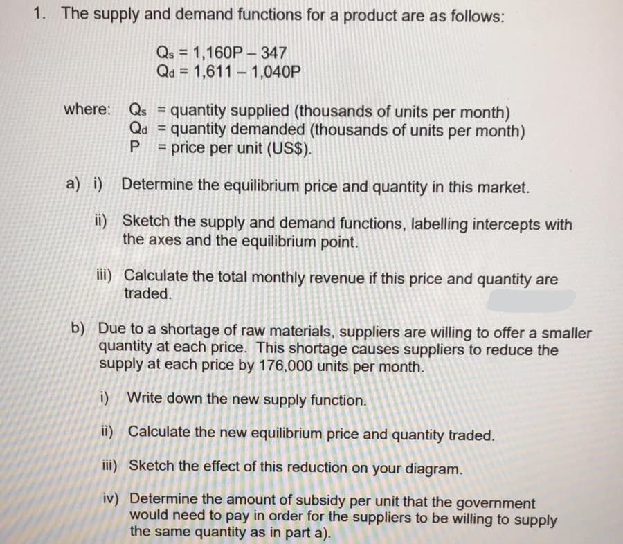 1. The supply and demand functions for a product are as follows:
Qs = 1,160P – 347
Qd = 1,611 - 1,040P
%3D
where:
Qs =
quantity supplied (thousands of units per month)
Qd = quantity demanded (thousands of units per month)
= price per unit (US$).
%3D
a) i) Determine the equilibrium price and quantity in this market.
ii) Sketch the supply and demand functions, labelling intercepts with
the axes and the equilibrium point.
ii) Calculate the total monthly revenue if this price and quantity are
traded.
b) Due to a shortage of raw materials, suppliers are willing to offer a smaller
quantity at each price. This shortage causes suppliers to reduce the
supply at each price by 176,000 units per month.
i) Write down the new supply function.
ii) Calculate the new equilibrium price and quantity traded.
iii) Sketch the effect of this reduction on your diagram.
iv) Determine the amount of subsidy per unit that the government
would need to pay in order for the suppliers to be willing to supply
the same quantity as in part a).
