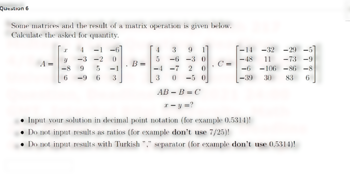 Question 6
Some matrices and the result of a matrix operation is given below.
Calculate the asked for quantity.
-14 -32 -29 -5]
|-48
-106 - 86 -8
4
-1
-6
4
3
9.
-3 -2
5 -6 -3 0
11
- 73 -9
A
-8
9
-1
-4 -7
2
-6
6
-9
3
3
0 -5 0
-39
30
83
AB – B = C
r- y =?
Input your solution in decimal point notation (for example 0.5314)!
Do not input results as ratios (for example don't use 7/25)!
Do not input results with Turkish "," separator (for example don't use 0,5314)!
