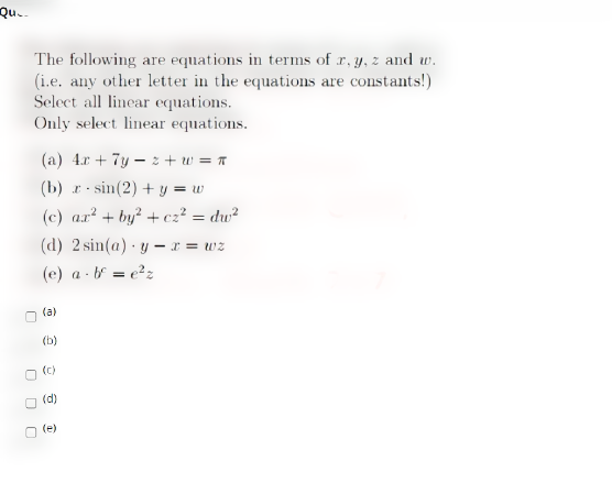 Qu..
The following are equations in terms of r, y, z and w.
(i.e. any other letter in the equations are constants!)
Select all linear equations.
Only select linear equations.
(a) 4.r + 7y – 2z + w = *
(b) r sin(2) + y = w
(c) ar? + by? + cz² = dw²
(d) 2 sin(a) · y – r = wz
(e) a - b = e?z
(a)
(b)
(c)
(d)
(e)
