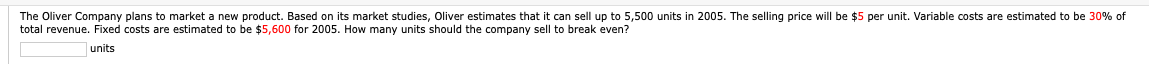 The Oliver Company plans to market a new product. Based on its market studies, Oliver estimates that it can sell up to 5,500 units in 2005. The selling price will be $5 per unit. Variable costs are estimated to be 30% of
total revenue. Fixed costs are estimated to be $5,600 for 2005. How many units should the company sell to break even?
