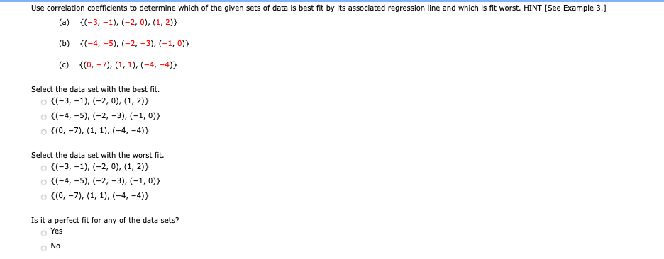 Use correlation coefficients to determine which of the given sets of data is best fit by its associated regression line and which is fit worst. HINT [See Example 3.]
(a) {(-3, -1), (-2, 0), (1, 2)}
(b) {(-4, -5), (-2, –3), (–1, 0)}
(c) {(0, -7), (1, 1), (-4, –4)}
Select the data set with the best fit.
о (-3, -1), (-2, 0), (1, 2)}
o {(-4, -5), (-2, -3), (-1, 0)}
o ((0, -7), (1, 1), (-4, -4)}
Select the data set with the worst fit.
o {(-3, -1), (-2, 0), (1, 2)}
о ((-4, -5), (-2, -3), (-1, 0)}
o {(0, -7), (1, 1),(-4, -4)}
Is it a perfect fit for any of the data sets?
Yes
No
