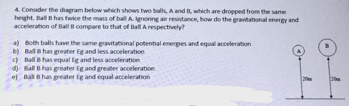 4. Consider the diagram below which shows two balls, A and B, which are dropped from the same
height. Ball B has twice the mass of ball A. Ignoring air resistance, how do the gravitational energy and
acceleration of Ball B compare to that of Ball A respectively?
a) Both balls have the same gravitational potential energies and equal acceleration
b) Ball B has greater Eg and less acceleration
c) Ball B has equal Eg and less acceleration
d) Ball B has greater Eg and greater acceleration
e) Ball B has greater Eg and equal acceleration
20m
20m
