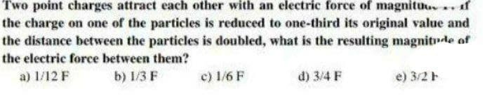 Two point charges attract each other with an electric force of magnituu f
the charge on one of the particles is reduced to one-third its original value and
the distance between the particles is doubled, what is the resulting magnitde of
the electric force between them?
a) 1/12 F
b) 1/3 F
c) 1/6 F
d) 3/4 F
e) 3/2
