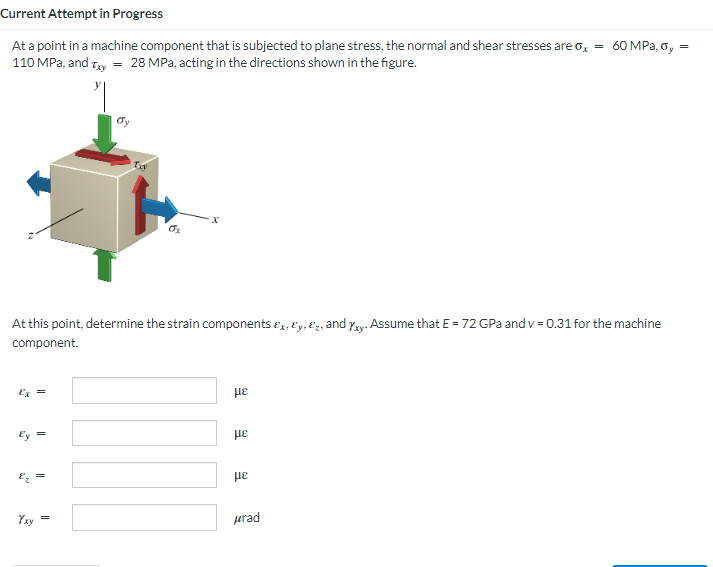 Current Attempt in Progress
60 MPa, Gy
At a point in a machine component that is subjected to plane stress, the normal and shear stresses are σx =
110 MPa, and Txy = 28 MPa, acting in the directions shown in the figure.
Exy
Ox
At this point, determine the strain components Ex, y, z, and Yxy. Assume that E = 72 GPa and v=0.31 for the machine
component.
με
Ex =
με
NO
||
||
με
μrad
=