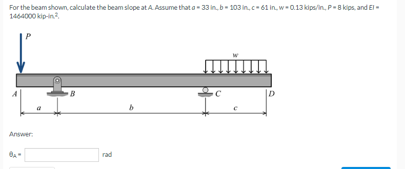 For the beam shown, calculate the beam slope at A. Assume that a = 33 in., b = 103 in., c = 61 in., w = 0.13 kips/in., P = 8 kips, and El =
1464000 kip-in.².
P
W
B
b
Answer:
8A =
rad
C
с
0