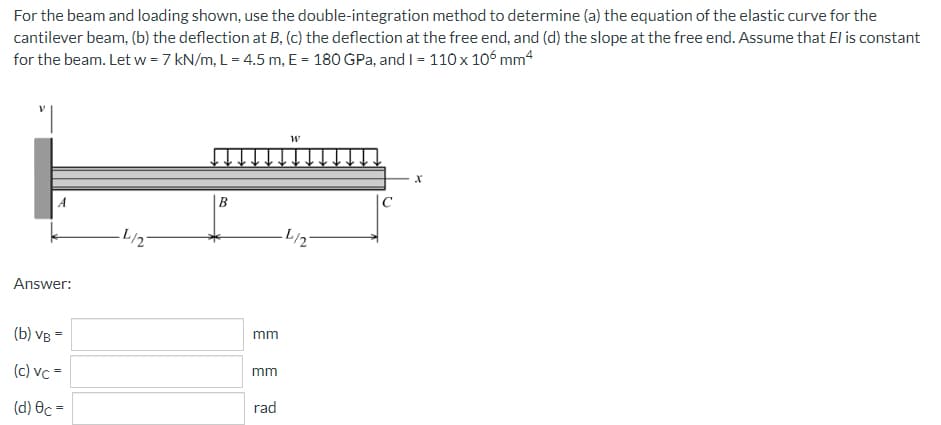 For the beam and loading shown, use the double-integration method to determine (a) the equation of the elastic curve for the
cantilever beam, (b) the deflection at B, (c) the deflection at the free end, and (d) the slope at the free end. Assume that El is constant
for the beam. Let w = 7 kN/m, L= 4.5 m, E = 180 GPa, and I = 110 x 106 mm4
W
X
A
B
Answer:
(b) VB =
(c) Vc =
(d) Oc=
_L/2
mm
mm
rad
·L/2