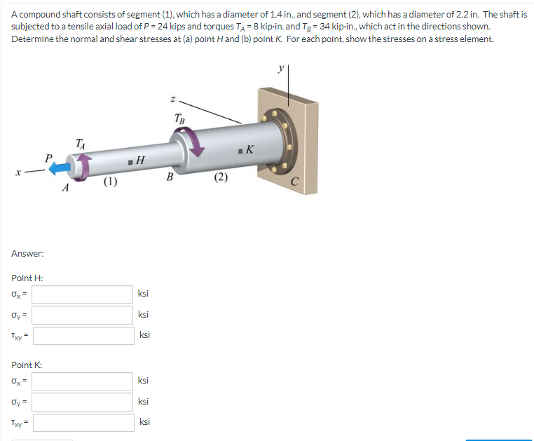 A compound shaft consists of segment (1), which has a diameter of 1.4 in., and segment (2), which has a diameter of 2.2 in. The shaft is
subjected to a tensile axial load of P = 24 kips and torques T₁ = 8 kip-in. and Tg = 34 kip-in., which act in the directions shown.
Determine the normal and shear stresses at (a) point H and (b) point K. For each point, show the stresses on a stress element.
TB
ТА
■K
X
Answer:
Point H:
Ox=
Oy=
=
Txy
Point K:
=
Ox'
Txy
=
(1)
H
ksi
ksi
ksi
ksi
ksi
ksi
B
2
C