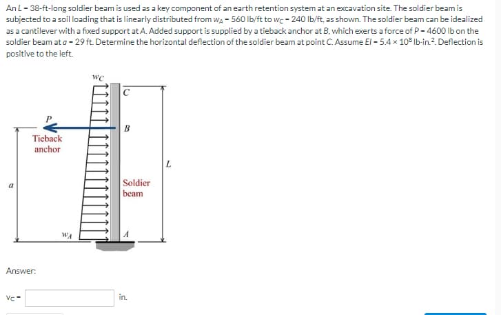 An L-38-ft-long soldier beam is used as a key component of an earth retention system at an excavation site. The soldier beam is
subjected to a soil loading that is linearly distributed from WA-560 lb/ft to wc-240 lb/ft, as shown. The soldier beam can be idealized
as a cantilever with a fixed support at A. Added support is supplied by a tieback anchor at B, which exerts a force of P-4600 lb on the
soldier beam at a - 29 ft. Determine the horizontal deflection of the soldier beam at point C. Assume El-5.4 x 108 lb-in. ². Deflection is
positive to the left.
WC
Tieback
anchor
a
Answer:
VC-
WA
B
Soldier
beam
in.
L