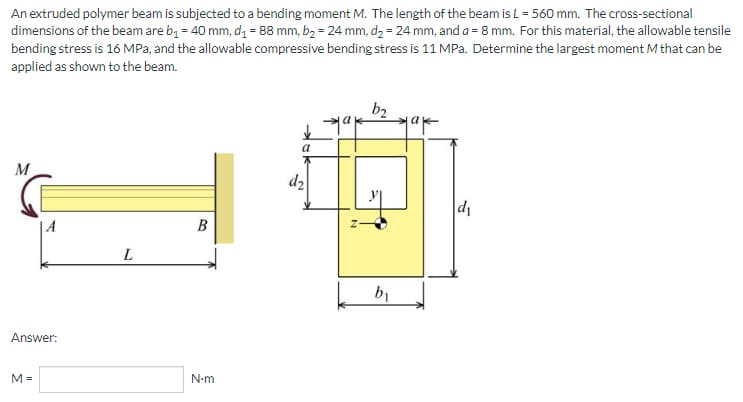 An extruded polymer beam is subjected to a bending moment M. The length of the beam is L = 560 mm. The cross-sectional
dimensions of the beam are b₁ = 40 mm, d₁ = 88 mm, b₂ = 24 mm, d₂ = 24 mm, and a = 8 mm. For this material, the allowable tensile
bending stress is 16 MPa, and the allowable compressive bending stress is 11 MPa. Determine the largest moment M that can be
applied as shown to the beam.
b₂
a
M
d₁
B
L
Answer:
M=
N-m
d₂
N
by