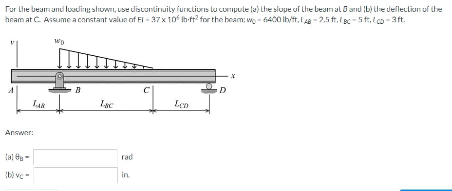 For the beam and loading shown, use discontinuity functions to compute (a) the slope of the beam at B and (b) the deflection of the
beam at C. Assume a constant value of El = 37 x 106 lb-ft2 for the beam; wo = 6400 lb/ft, LAB = 2.5 ft, LBc = 5 ft, LcD = 3 ft.
WO
C
A
LBC
LCD
Answer:
=
(a) 0B -
(b) vc=
LAB
B
rad
in.
D
X