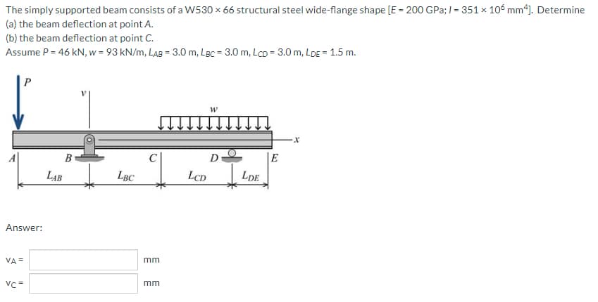 The
simply supported beam consists of a W530 x 66 structural steel wide-flange shape [E = 200 GPa; / = 351 x 106 mm4]. Determine
the beam deflection at point A.
(a)
(b) the beam deflection at point C.
Assume P = 46 kN, w = 93 kN/m, LAB = 3.0 m, LBC = 3.0 m, LcD = 3.0 m, LDE = 1.5 m.
P
W
·X
D
LBC
Answer:
VA=
Vc=
B
LAB
mm
mm
LCD
LDE
E