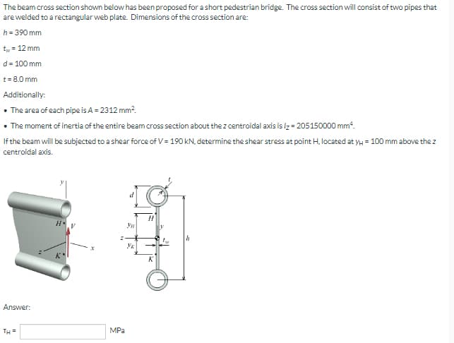 The beam cross section shown below has been proposed for a short pedestrian bridge. The cross section will consist of two pipes that
are welded to a rectangular web plate. Dimensions of the cross section are:
h = 390 mm
t₁
= 12 mm
d = 100 mm
t = 8.0 mm
Additionally:
• The area of each pipe is A = 2312 mm².
• The moment of inertia of the entire beam cross section about the z centroidal axis is lz= 205150000 mm¹.
If the beam will be subjected to a shear force of V = 190 kN, determine the shear stress at point H, located at y = 100 mm above the z
centroidal axis.
d
H
Answer:
TH=
MPa
Ун
Yk
H
K