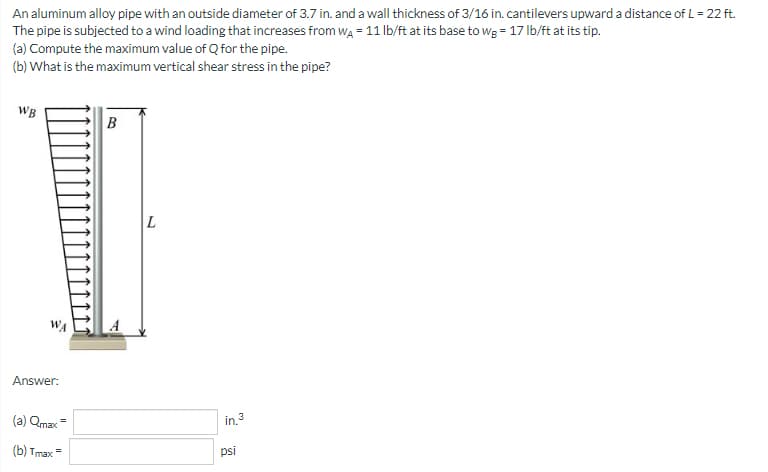 An aluminum alloy pipe with an outside diameter of 3.7 in. and a wall thickness of 3/16 in. cantilevers upward a distance of L = 22 ft.
The pipe is subjected to a wind loading that increases from WA = 11 lb/ft at its base to wg = 17 lb/ft at its tip.
(a) Compute the maximum value of Q for the pipe.
(b) What is the maximum vertical shear stress in the pipe?
WB
B
Answer:
(a) Qmax=
(b) Tmax=
L
in.³
psi