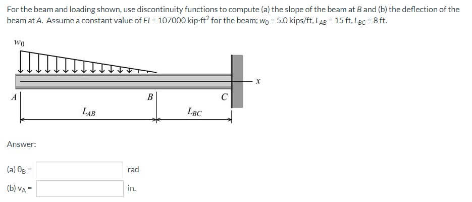 For the beam and loading shown, use discontinuity functions to compute (a) the slope of the beam at B and (b) the deflection of the
beam at A. Assume a constant value of El = 107000 kip-ft² for the beam; wo = 5.0 kips/ft, LAB = 15 ft, LBc = 8 ft.
Wo
Xx
C
LAB
LBC
Answer:
(a) 0g =
(b) VA =
rad
in.
B