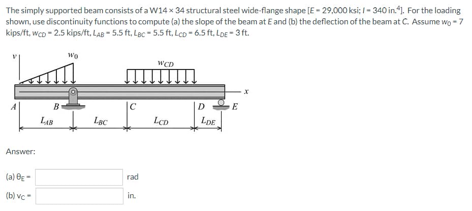 The simply supported beam consists of a W14 x 34 structural steel wide-flange shape [E = 29,000 ksi; / = 340 in.4]. For the loading
shown, use discontinuity functions to compute (a) the slope of the beam at E and (b) the deflection of the beam at C. Assume wo = 7
kips/ft, wcD = 2.5 kips/ft, LAB = 5.5 ft. LBC = 5.5 ft, Lcp = 6.5 ft, LDE = 3 ft.
Wo
WCD
X
A
Answer:
(a) 0E =
(b) vc=
B
LAB
LBC
C
rad
in.
LCD
D
LDE
E