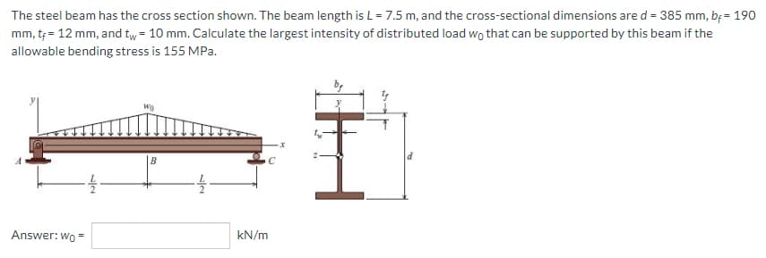 The steel beam has the cross section shown. The beam length is L = 7.5 m, and the cross-sectional dimensions are d = 385 mm, b = 190
mm, t+= 12 mm, and tw = 10 mm. Calculate the largest intensity of distributed load wo that can be supported by this beam if the
allowable bending stress is 155 MPa.
Wo
-1/2
Answer: Wo=
B
sla
-1/12
kN/m