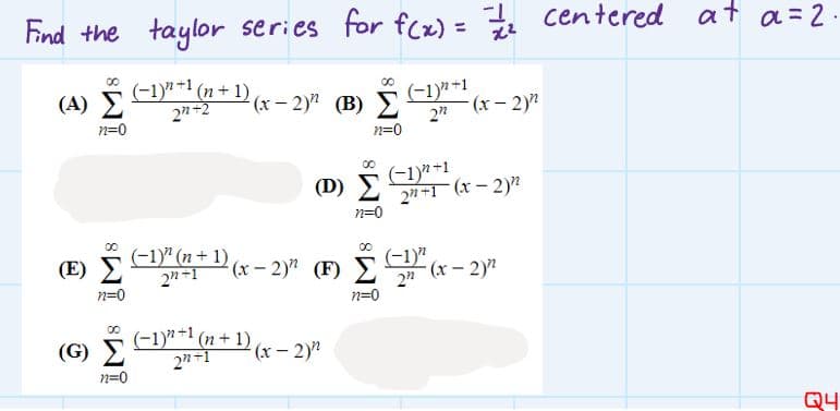 Find the taylor series for fcx) = centered at a=2-
(-1y* +1 (n+ 1) (x – 2y (B) 2
(A) Σ
(-1)"+1
-(x- 2)"
2"
2n-2
n=0
n=0
(-1) +1
2n+1 (x- 2)?
n=0
(D) E
00
(-1)" (n+ 1)
2n-1
(-1)"
(x-2)?
(E)
(x- 2)" (F) Y
n=0
n=0
(G) 5 E1" (n +1) (x – 2y?
2n-1
n=0
Q4
